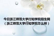 今日浙江师范大学行知学院招生网（浙江师范大学行知学院怎么样）