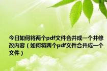 今日如何将两个pdf文件合并成一个并修改内容（如何将两个pdf文件合并成一个文件）