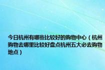 今日杭州有哪些比较好的购物中心（杭州购物去哪里比较好盘点杭州五大必去购物地点）