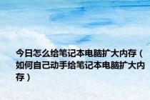 今日怎么给笔记本电脑扩大内存（如何自己动手给笔记本电脑扩大内存）