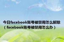 今日facebook账号被禁用怎么解除（facebook账号被禁用怎么办）