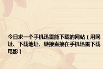 今日求一个手机迅雷能下载的网站（用网址、下载地址、链接直接在手机迅雷下载电影）