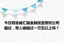 今日有谁被汇福金融投资理财公司骗过，有人被骗过一万五以上吗？