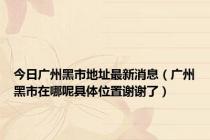 今日广州黑市地址最新消息（广州黑市在哪呢具体位置谢谢了）