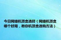 今日网络机顶盒选择（网络机顶盒哪个好用，教你机顶盒选购方法）