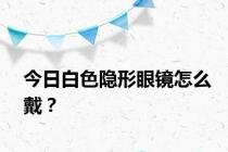 今日白色隐形眼镜怎么戴？