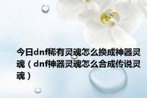 今日dnf稀有灵魂怎么换成神器灵魂（dnf神器灵魂怎么合成传说灵魂）