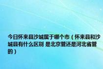 今日怀来县沙城属于哪个市（怀来县和沙城县有什么区别 是北京管还是河北省管的）