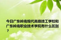 今日广东岭南现代高级技工学校和广东岭南职业技术学院有什么区别？