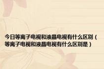 今日等离子电视和液晶电视有什么区别（等离子电视和液晶电视有什么区别是）