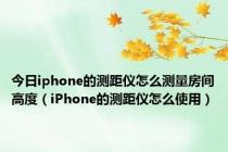 今日iphone的测距仪怎么测量房间高度（iPhone的测距仪怎么使用）