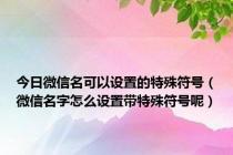 今日微信名可以设置的特殊符号（微信名字怎么设置带特殊符号呢）