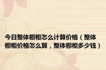 今日整体橱柜怎么计算价格（整体橱柜价格怎么算，整体橱柜多少钱）