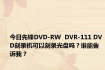 今日先锋DVD-RW  DVR-111 DVD刻录机可以刻录光盘吗？谁能告诉我？