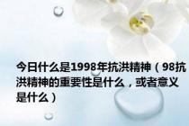 今日什么是1998年抗洪精神（98抗洪精神的重要性是什么，或者意义是什么）