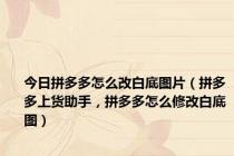 今日拼多多怎么改白底图片（拼多多上货助手，拼多多怎么修改白底图）