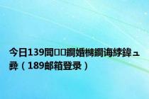 今日139閭鐧婚檰鐧诲綍鍏ュ彛（189邮箱登录）