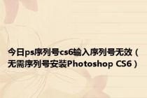 今日ps序列号cs6输入序列号无效（无需序列号安装Photoshop CS6）