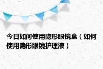 今日如何使用隐形眼镜盒（如何使用隐形眼镜护理液）