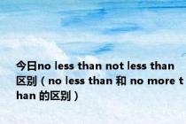 今日no less than not less than 区别（no less than 和 no more than 的区别）