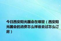 今日西安阳光国会在哪里（西安阳光国会的消费怎么样谁去过怎么订房）