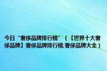 今日“奢侈品牌排行榜”（【世界十大奢侈品牌】奢侈品牌排行榜,奢侈品牌大全）