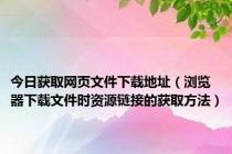 今日获取网页文件下载地址（浏览器下载文件时资源链接的获取方法）