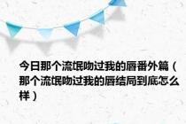 今日那个流氓吻过我的唇番外篇（那个流氓吻过我的唇结局到底怎么样）