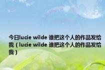 今日lucie wilde 谁把这个人的作品发给我（lucie wilde 谁把这个人的作品发给我）