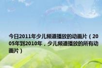 今日2011年少儿频道播放的动画片（2005年到2010年，少儿频道播放的所有动画片）