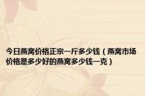 今日燕窝价格正宗一斤多少钱（燕窝市场价格是多少好的燕窝多少钱一克）