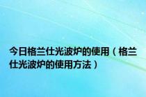 今日格兰仕光波炉的使用（格兰仕光波炉的使用方法）