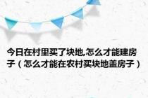 今日在村里买了块地,怎么才能建房子（怎么才能在农村买块地盖房子）