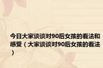 今日大家谈谈对90后女孩的看法和感受（大家谈谈对90后女孩的看法）