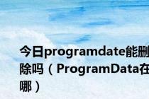 今日programdate能删除吗（ProgramData在哪）