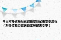 今日对外贸易经营者备案登记表变更流程（对外贸易经营者备案登记表变更）