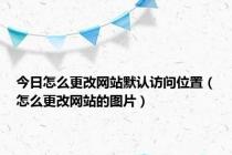 今日怎么更改网站默认访问位置（怎么更改网站的图片）