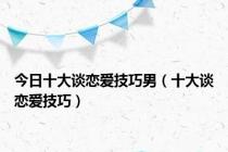 今日十大谈恋爱技巧男（十大谈恋爱技巧）