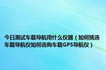 今日测试车载导航用什么仪器（如何挑选车载导航仪如何选购车载GPS导航仪）