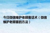 今日微信维护老顾客话术（微信维护老顾客的方法）