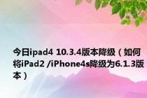 今日ipad4 10.3.4版本降级（如何将iPad2 /iPhone4s降级为6.1.3版本）