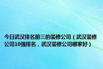 今日武汉排名前三的装修公司（武汉装修公司10强排名，武汉装修公司哪家好）