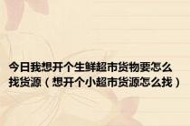 今日我想开个生鲜超市货物要怎么找货源（想开个小超市货源怎么找）