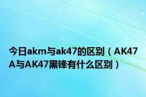 今日akm与ak47的区别（AK47A与AK47黑锋有什么区别）