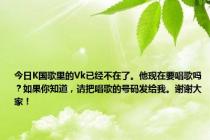 今日K国歌里的Vk已经不在了。他现在要唱歌吗？如果你知道，请把唱歌的号码发给我。谢谢大家！