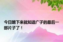 今日跪下来就知道广子的最后一部片子了！