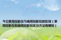 今日家用投影仪与商用投影仪的区别（家用投影仪和商用投影仪区分方法有哪些）