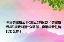 今日奇瑞旗云1和旗云2的区别（奇瑞旗云2和旗云3有什么区别，奇瑞旗云性价比怎么样）