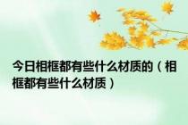 今日相框都有些什么材质的（相框都有些什么材质）