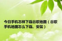 今日手机怎样下载谷歌地图（谷歌手机地图怎么下载、安装）